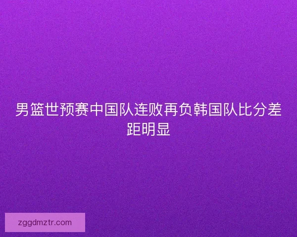 男篮世预赛中国队连败再负韩国队比分差距明显