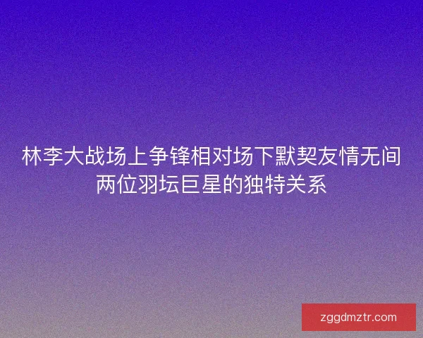 林李大战场上争锋相对场下默契友情无间两位羽坛巨星的独特关系